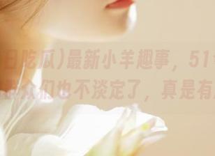 最新小羊趣事，51今日吃瓜的群众们也不淡定了，真是有趣。