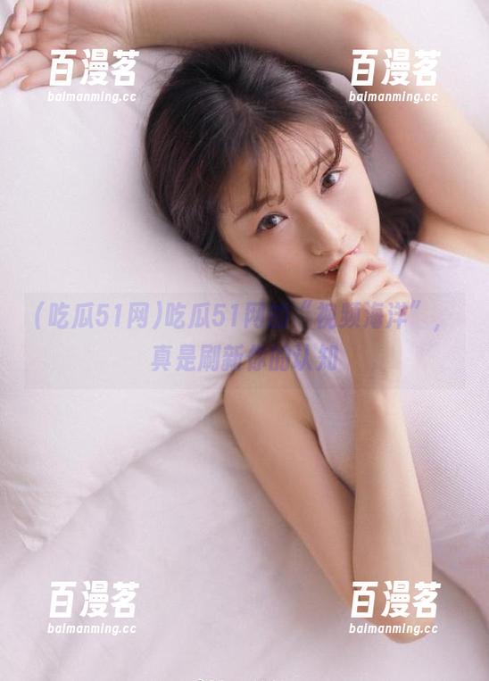 吃瓜51网的“视频海洋”，真是刷新你的认知