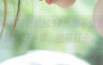 浏览吃瓜网91，永不迷路，人人的狗仔小队，随时打卡。