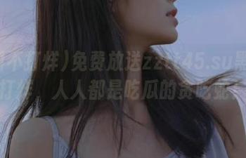 免费放送zztt45.su黑料不打烊，人人都是吃瓜的贪吃蛇！