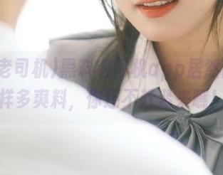 黑料老司机app居然暗藏这样多爽料，你还不赶紧来瞧！
